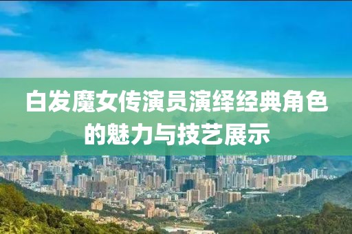 白发魔女传演员演绎经典角色的魅力与技艺展示