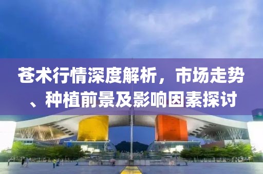 苍术行情深度解析，市场走势、种植前景及影响因素探讨