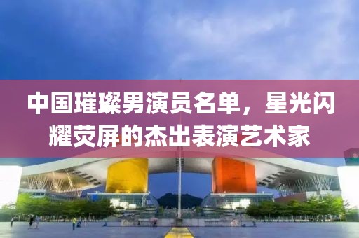 中国璀璨男演员名单，星光闪耀荧屏的杰出表演艺术家