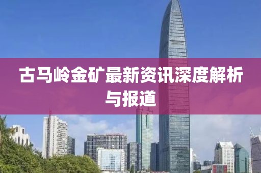 古马岭金矿最新资讯深度解析与报道