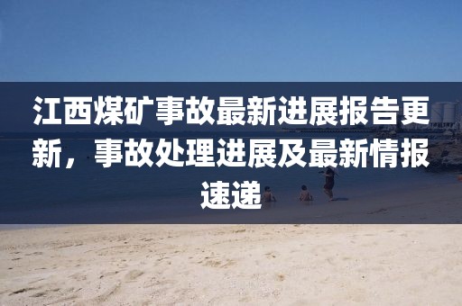 江西煤矿事故最新进展报告更新，事故处理进展及最新情报速递