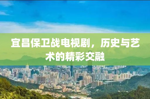 宜昌保卫战电视剧，历史与艺术的精彩交融