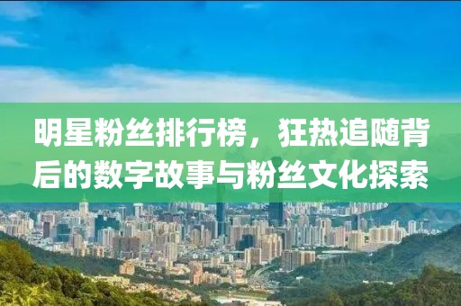 明星粉丝排行榜，狂热追随背后的数字故事与粉丝文化探索