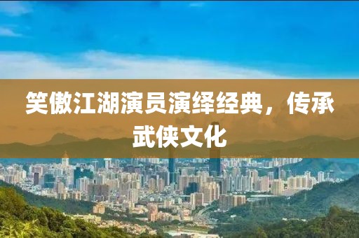 笑傲江湖演员演绎经典，传承武侠文化