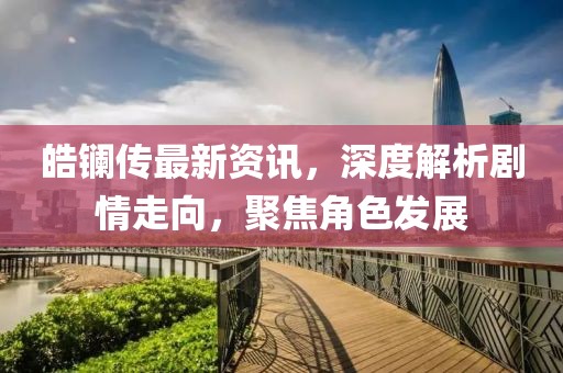 皓镧传最新资讯，深度解析剧情走向，聚焦角色发展
