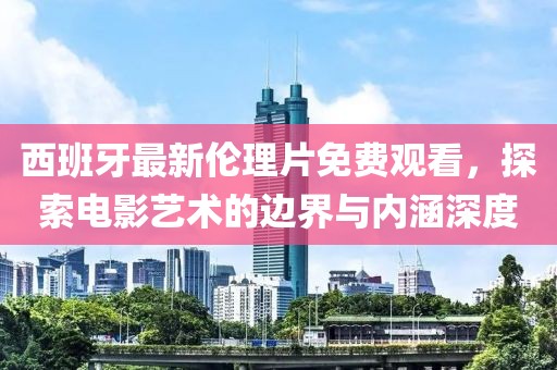 西班牙最新伦理片免费观看，探索电影艺术的边界与内涵深度