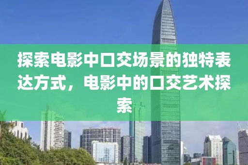 探索电影中口交场景的独特表达方式，电影中的口交艺术探索