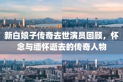 新白娘子传奇去世演员回顾，怀念与缅怀逝去的传奇人物