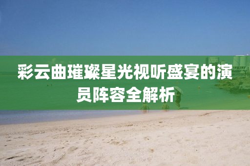 彩云曲璀璨星光视听盛宴的演员阵容全解析