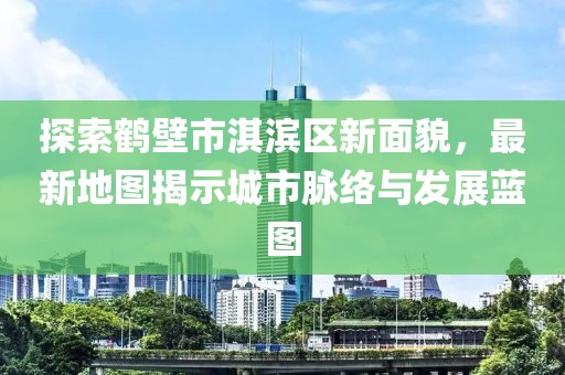 探索鹤壁市淇滨区新面貌，最新地图揭示城市脉络与发展蓝图