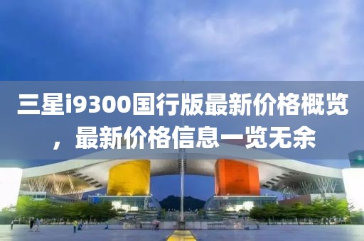 三星i9300国行版最新价格概览，最新价格信息一览无余