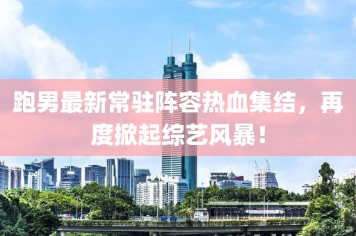跑男最新常驻阵容热血集结，再度掀起综艺风暴！