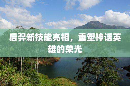 后羿新技能亮相，重塑神话英雄的荣光