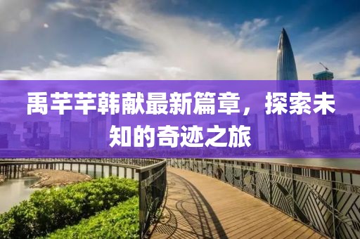 禹芊芊韩献最新篇章，探索未知的奇迹之旅