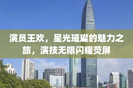 演员王欢，星光璀璨的魅力之旅，演技无限闪耀荧屏