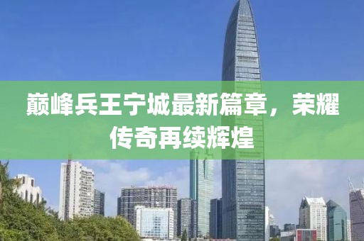 巅峰兵王宁城最新篇章，荣耀传奇再续辉煌