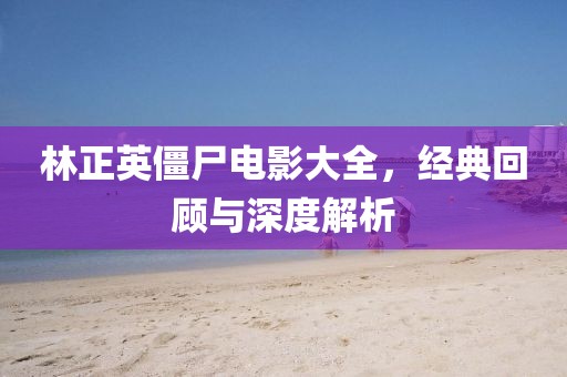 林正英僵尸电影大全，经典回顾与深度解析