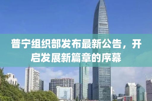 普宁组织部发布最新公告，开启发展新篇章的序幕