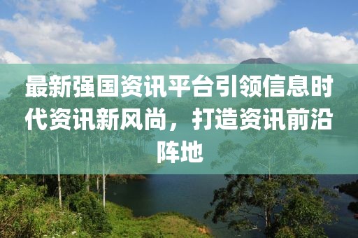 最新强国资讯平台引领信息时代资讯新风尚，打造资讯前沿阵地