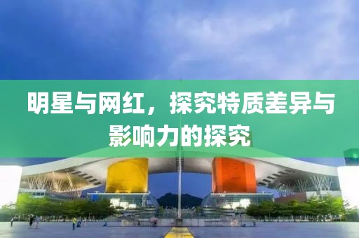 明星与网红，探究特质差异与影响力的探究
