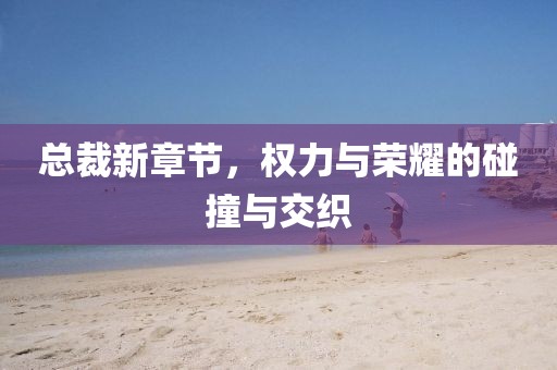 总裁新章节，权力与荣耀的碰撞与交织