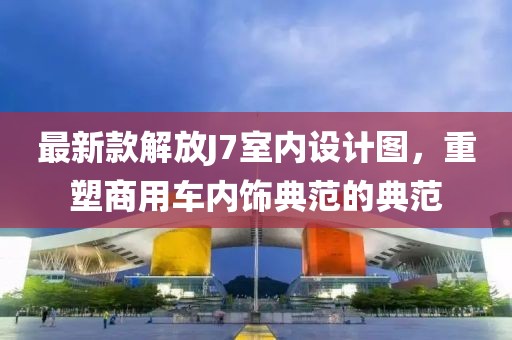 最新款解放J7室内设计图，重塑商用车内饰典范的典范