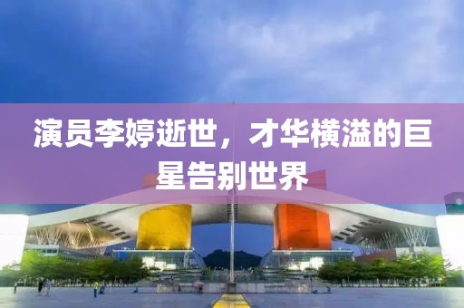 演员李婷逝世，才华横溢的巨星告别世界
