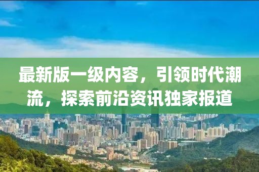 最新版一级内容，引领时代潮流，探索前沿资讯独家报道