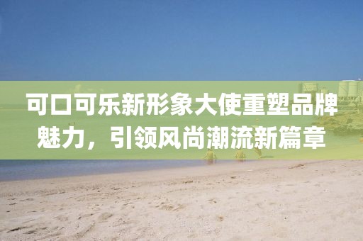 可口可乐新形象大使重塑品牌魅力，引领风尚潮流新篇章