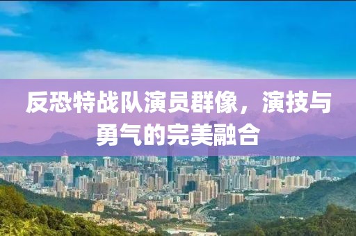 反恐特战队演员群像，演技与勇气的完美融合