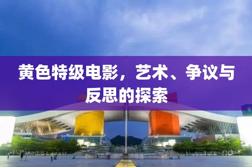 黄色特级电影，艺术、争议与反思的探索
