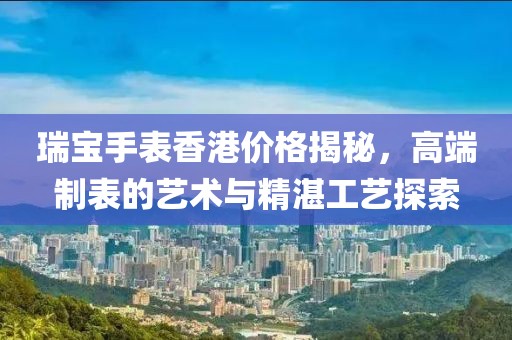 瑞宝手表香港价格揭秘，高端制表的艺术与精湛工艺探索
