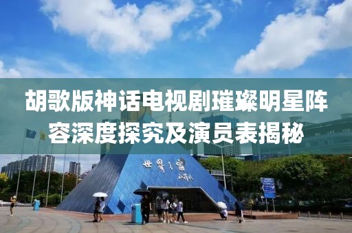 胡歌版神话电视剧璀璨明星阵容深度探究及演员表揭秘