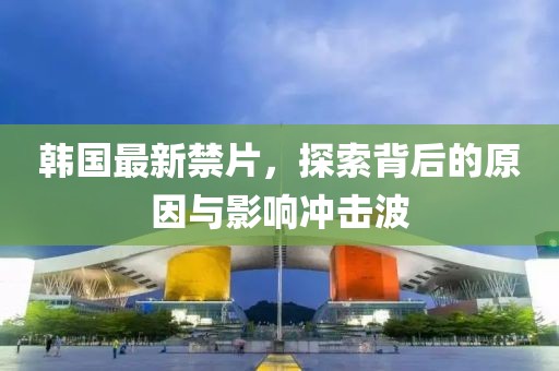 韩国最新禁片，探索背后的原因与影响冲击波