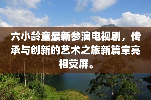 六小龄童最新参演电视剧，传承与创新的艺术之旅新篇章亮相荧屏。