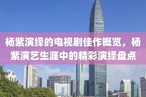 杨紫演绎的电视剧佳作概览，杨紫演艺生涯中的精彩演绎盘点