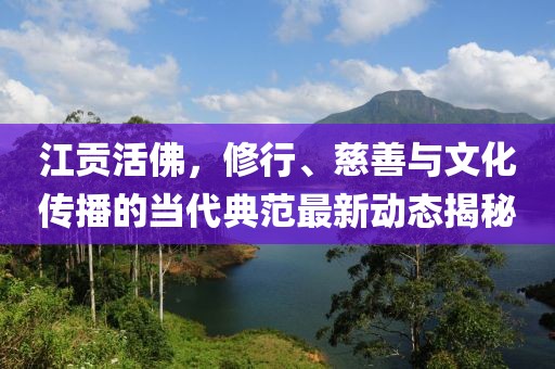江贡活佛，修行、慈善与文化传播的当代典范最新动态揭秘