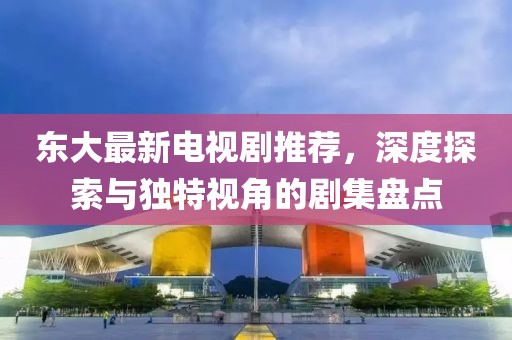 东大最新电视剧推荐，深度探索与独特视角的剧集盘点