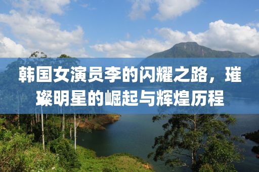 韩国女演员李的闪耀之路，璀璨明星的崛起与辉煌历程