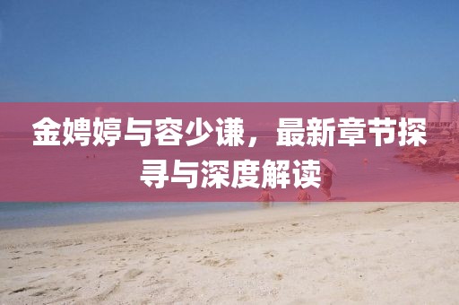 金娉婷与容少谦，最新章节探寻与深度解读