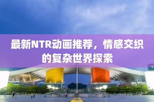 最新NTR动画推荐，情感交织的复杂世界探索