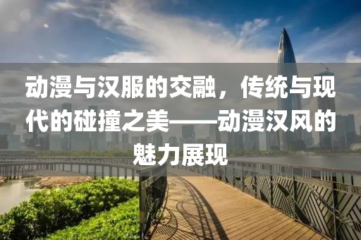 动漫与汉服的交融，传统与现代的碰撞之美——动漫汉风的魅力展现