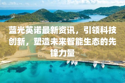 蓝光英诺最新资讯，引领科技创新，塑造未来智能生态的先锋力量
