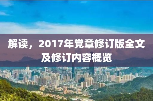 解读，2017年党章修订版全文及修订内容概览