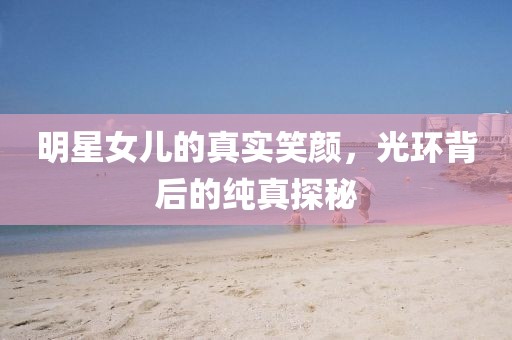 明星女儿的真实笑颜，光环背后的纯真探秘
