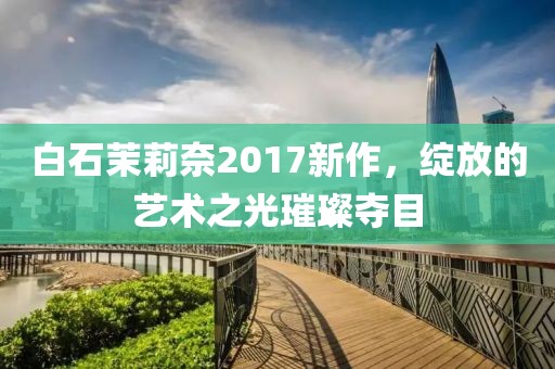 白石茉莉奈2017新作，绽放的艺术之光璀璨夺目