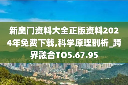 新奥门资料大全正版资料2024年免费下载,科学原理剖析_跨界融合TO5.67.95
