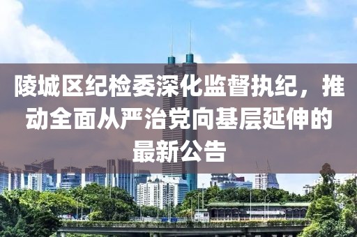 陵城区纪检委深化监督执纪，推动全面从严治党向基层延伸的最新公告