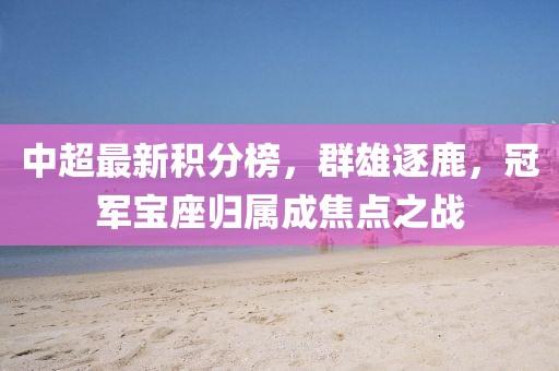 中超最新积分榜，群雄逐鹿，冠军宝座归属成焦点之战