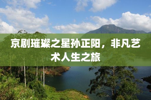 京剧璀璨之星孙正阳，非凡艺术人生之旅